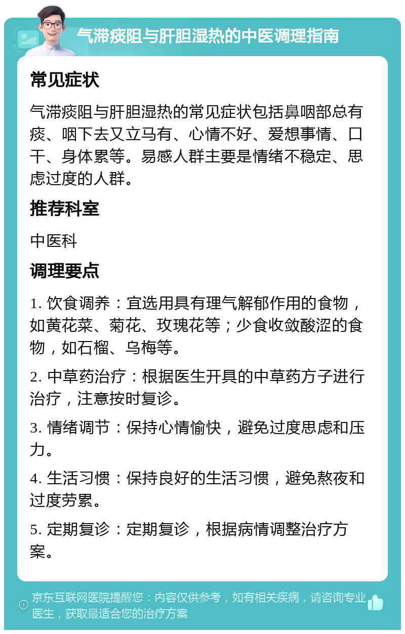 气滞痰阻与肝胆湿热的中医调理指南 常见症状 气滞痰阻与肝胆湿热的常见症状包括鼻咽部总有痰、咽下去又立马有、心情不好、爱想事情、口干、身体累等。易感人群主要是情绪不稳定、思虑过度的人群。 推荐科室 中医科 调理要点 1. 饮食调养：宜选用具有理气解郁作用的食物，如黄花菜、菊花、玫瑰花等；少食收敛酸涩的食物，如石榴、乌梅等。 2. 中草药治疗：根据医生开具的中草药方子进行治疗，注意按时复诊。 3. 情绪调节：保持心情愉快，避免过度思虑和压力。 4. 生活习惯：保持良好的生活习惯，避免熬夜和过度劳累。 5. 定期复诊：定期复诊，根据病情调整治疗方案。