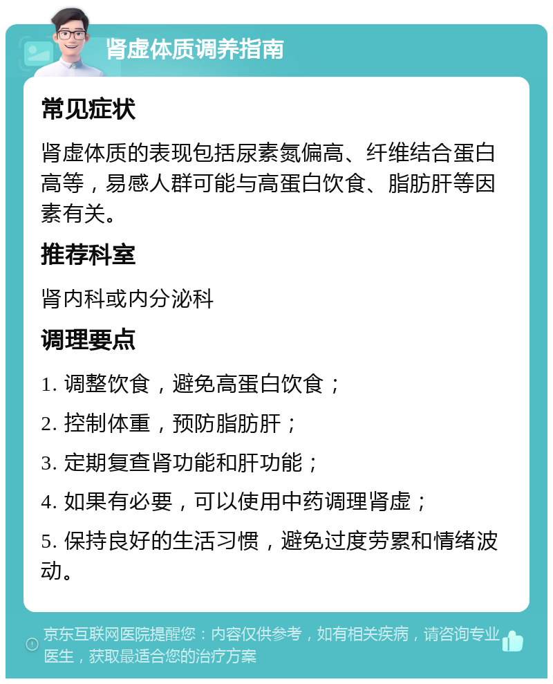 肾虚体质调养指南 常见症状 肾虚体质的表现包括尿素氮偏高、纤维结合蛋白高等，易感人群可能与高蛋白饮食、脂肪肝等因素有关。 推荐科室 肾内科或内分泌科 调理要点 1. 调整饮食，避免高蛋白饮食； 2. 控制体重，预防脂肪肝； 3. 定期复查肾功能和肝功能； 4. 如果有必要，可以使用中药调理肾虚； 5. 保持良好的生活习惯，避免过度劳累和情绪波动。