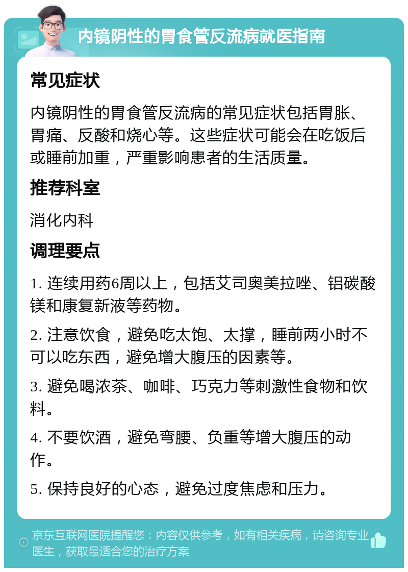 内镜阴性的胃食管反流病就医指南 常见症状 内镜阴性的胃食管反流病的常见症状包括胃胀、胃痛、反酸和烧心等。这些症状可能会在吃饭后或睡前加重，严重影响患者的生活质量。 推荐科室 消化内科 调理要点 1. 连续用药6周以上，包括艾司奥美拉唑、铝碳酸镁和康复新液等药物。 2. 注意饮食，避免吃太饱、太撑，睡前两小时不可以吃东西，避免增大腹压的因素等。 3. 避免喝浓茶、咖啡、巧克力等刺激性食物和饮料。 4. 不要饮酒，避免弯腰、负重等增大腹压的动作。 5. 保持良好的心态，避免过度焦虑和压力。