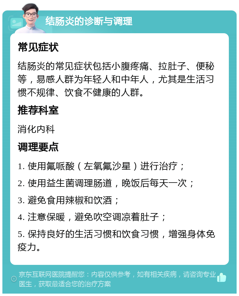 结肠炎的诊断与调理 常见症状 结肠炎的常见症状包括小腹疼痛、拉肚子、便秘等，易感人群为年轻人和中年人，尤其是生活习惯不规律、饮食不健康的人群。 推荐科室 消化内科 调理要点 1. 使用氟哌酸（左氧氟沙星）进行治疗； 2. 使用益生菌调理肠道，晚饭后每天一次； 3. 避免食用辣椒和饮酒； 4. 注意保暖，避免吹空调凉着肚子； 5. 保持良好的生活习惯和饮食习惯，增强身体免疫力。