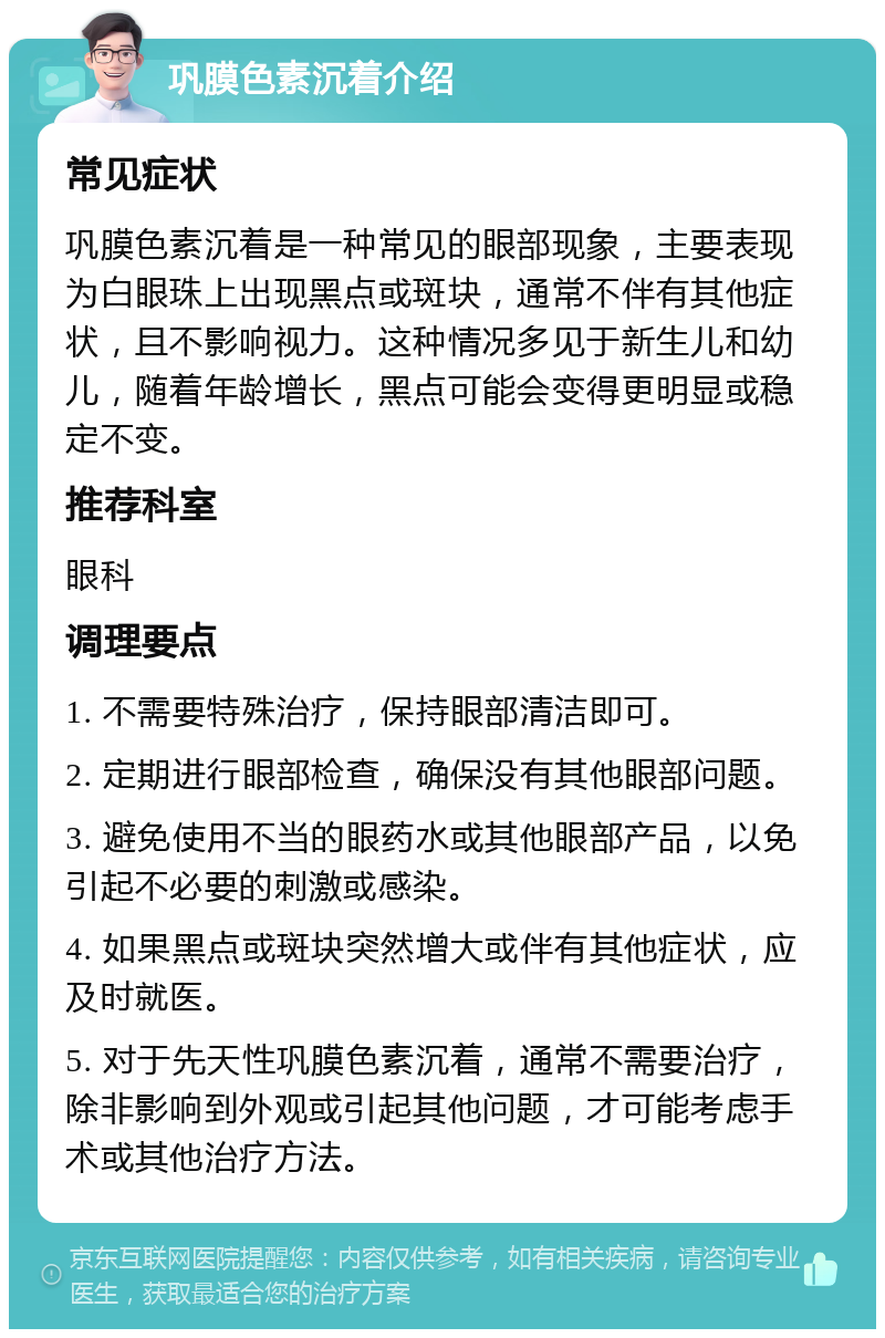 巩膜色素沉着介绍 常见症状 巩膜色素沉着是一种常见的眼部现象，主要表现为白眼珠上出现黑点或斑块，通常不伴有其他症状，且不影响视力。这种情况多见于新生儿和幼儿，随着年龄增长，黑点可能会变得更明显或稳定不变。 推荐科室 眼科 调理要点 1. 不需要特殊治疗，保持眼部清洁即可。 2. 定期进行眼部检查，确保没有其他眼部问题。 3. 避免使用不当的眼药水或其他眼部产品，以免引起不必要的刺激或感染。 4. 如果黑点或斑块突然增大或伴有其他症状，应及时就医。 5. 对于先天性巩膜色素沉着，通常不需要治疗，除非影响到外观或引起其他问题，才可能考虑手术或其他治疗方法。