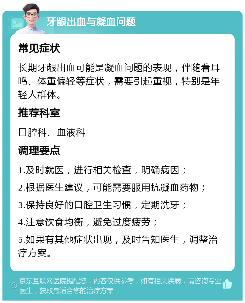 牙龈出血与凝血问题 常见症状 长期牙龈出血可能是凝血问题的表现，伴随着耳鸣、体重偏轻等症状，需要引起重视，特别是年轻人群体。 推荐科室 口腔科、血液科 调理要点 1.及时就医，进行相关检查，明确病因； 2.根据医生建议，可能需要服用抗凝血药物； 3.保持良好的口腔卫生习惯，定期洗牙； 4.注意饮食均衡，避免过度疲劳； 5.如果有其他症状出现，及时告知医生，调整治疗方案。