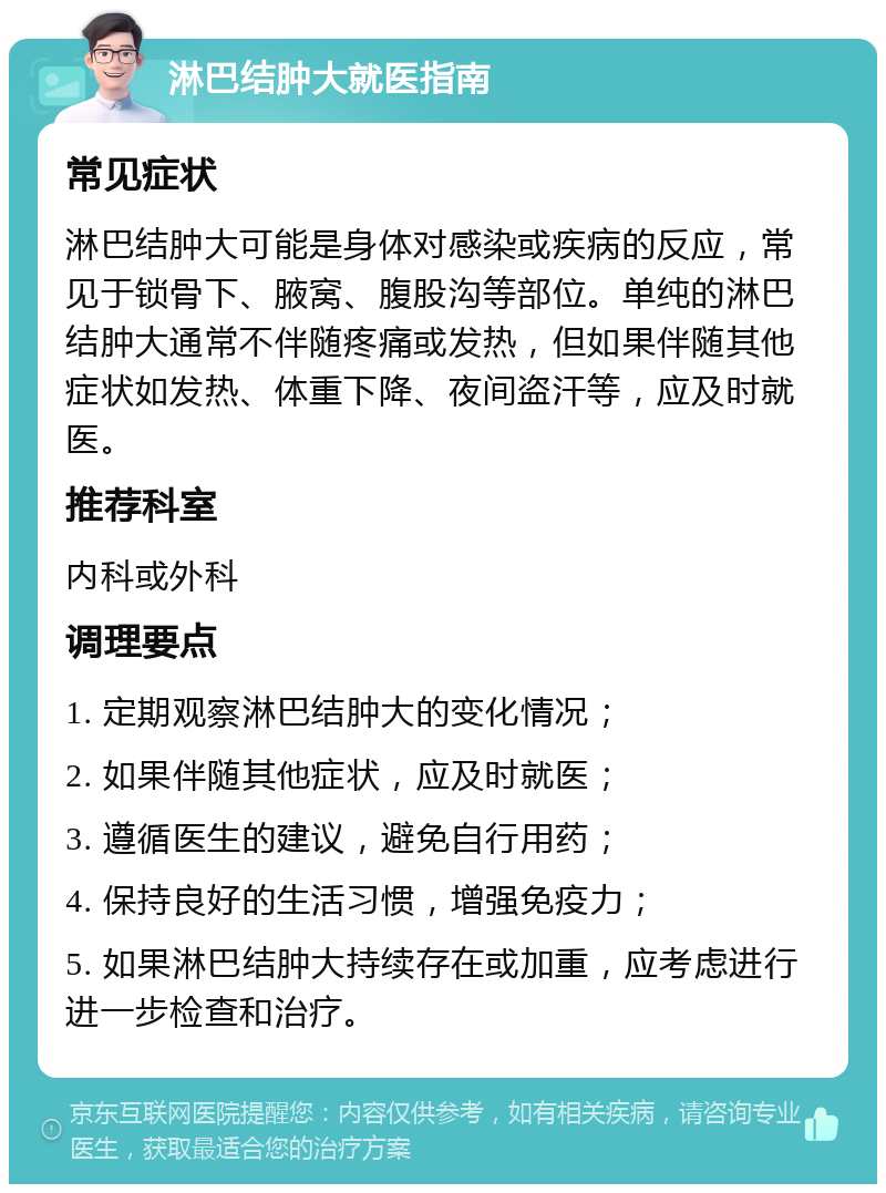 淋巴结肿大就医指南 常见症状 淋巴结肿大可能是身体对感染或疾病的反应，常见于锁骨下、腋窝、腹股沟等部位。单纯的淋巴结肿大通常不伴随疼痛或发热，但如果伴随其他症状如发热、体重下降、夜间盗汗等，应及时就医。 推荐科室 内科或外科 调理要点 1. 定期观察淋巴结肿大的变化情况； 2. 如果伴随其他症状，应及时就医； 3. 遵循医生的建议，避免自行用药； 4. 保持良好的生活习惯，增强免疫力； 5. 如果淋巴结肿大持续存在或加重，应考虑进行进一步检查和治疗。