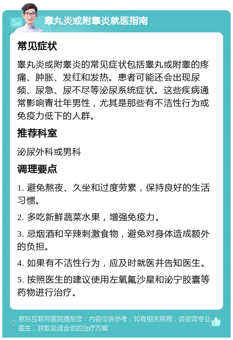 睾丸炎或附睾炎就医指南 常见症状 睾丸炎或附睾炎的常见症状包括睾丸或附睾的疼痛、肿胀、发红和发热。患者可能还会出现尿频、尿急、尿不尽等泌尿系统症状。这些疾病通常影响青壮年男性，尤其是那些有不洁性行为或免疫力低下的人群。 推荐科室 泌尿外科或男科 调理要点 1. 避免熬夜、久坐和过度劳累，保持良好的生活习惯。 2. 多吃新鲜蔬菜水果，增强免疫力。 3. 忌烟酒和辛辣刺激食物，避免对身体造成额外的负担。 4. 如果有不洁性行为，应及时就医并告知医生。 5. 按照医生的建议使用左氧氟沙星和泌宁胶囊等药物进行治疗。