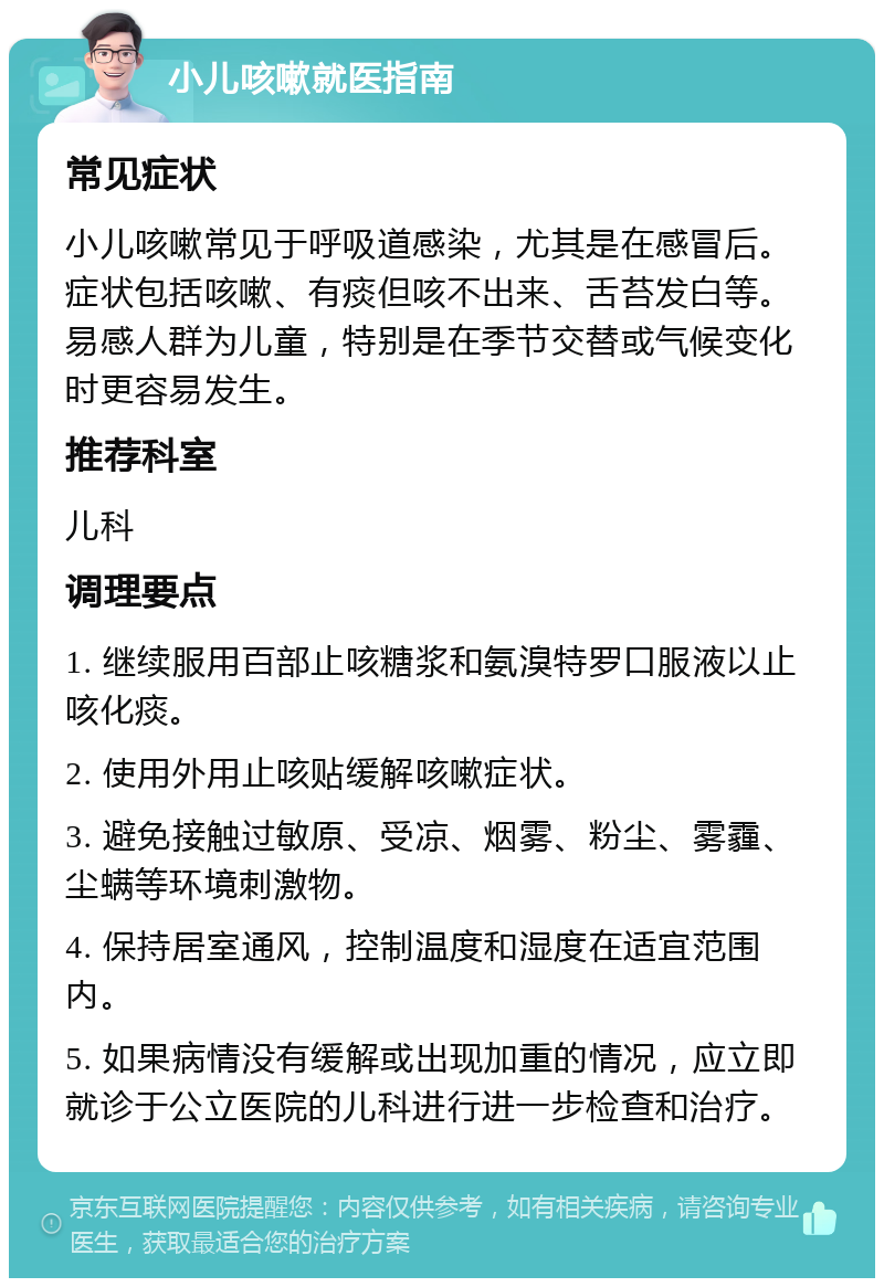 小儿咳嗽就医指南 常见症状 小儿咳嗽常见于呼吸道感染，尤其是在感冒后。症状包括咳嗽、有痰但咳不出来、舌苔发白等。易感人群为儿童，特别是在季节交替或气候变化时更容易发生。 推荐科室 儿科 调理要点 1. 继续服用百部止咳糖浆和氨溴特罗口服液以止咳化痰。 2. 使用外用止咳贴缓解咳嗽症状。 3. 避免接触过敏原、受凉、烟雾、粉尘、雾霾、尘螨等环境刺激物。 4. 保持居室通风，控制温度和湿度在适宜范围内。 5. 如果病情没有缓解或出现加重的情况，应立即就诊于公立医院的儿科进行进一步检查和治疗。