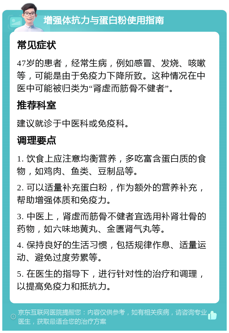 增强体抗力与蛋白粉使用指南 常见症状 47岁的患者，经常生病，例如感冒、发烧、咳嗽等，可能是由于免疫力下降所致。这种情况在中医中可能被归类为“肾虚而筋骨不健者”。 推荐科室 建议就诊于中医科或免疫科。 调理要点 1. 饮食上应注意均衡营养，多吃富含蛋白质的食物，如鸡肉、鱼类、豆制品等。 2. 可以适量补充蛋白粉，作为额外的营养补充，帮助增强体质和免疫力。 3. 中医上，肾虚而筋骨不健者宜选用补肾壮骨的药物，如六味地黄丸、金匮肾气丸等。 4. 保持良好的生活习惯，包括规律作息、适量运动、避免过度劳累等。 5. 在医生的指导下，进行针对性的治疗和调理，以提高免疫力和抵抗力。