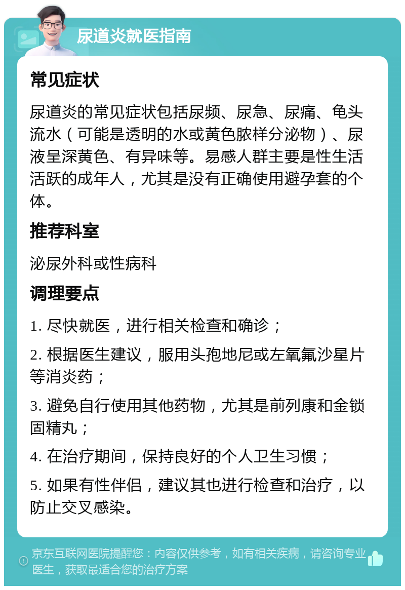 尿道炎就医指南 常见症状 尿道炎的常见症状包括尿频、尿急、尿痛、龟头流水（可能是透明的水或黄色脓样分泌物）、尿液呈深黄色、有异味等。易感人群主要是性生活活跃的成年人，尤其是没有正确使用避孕套的个体。 推荐科室 泌尿外科或性病科 调理要点 1. 尽快就医，进行相关检查和确诊； 2. 根据医生建议，服用头孢地尼或左氧氟沙星片等消炎药； 3. 避免自行使用其他药物，尤其是前列康和金锁固精丸； 4. 在治疗期间，保持良好的个人卫生习惯； 5. 如果有性伴侣，建议其也进行检查和治疗，以防止交叉感染。