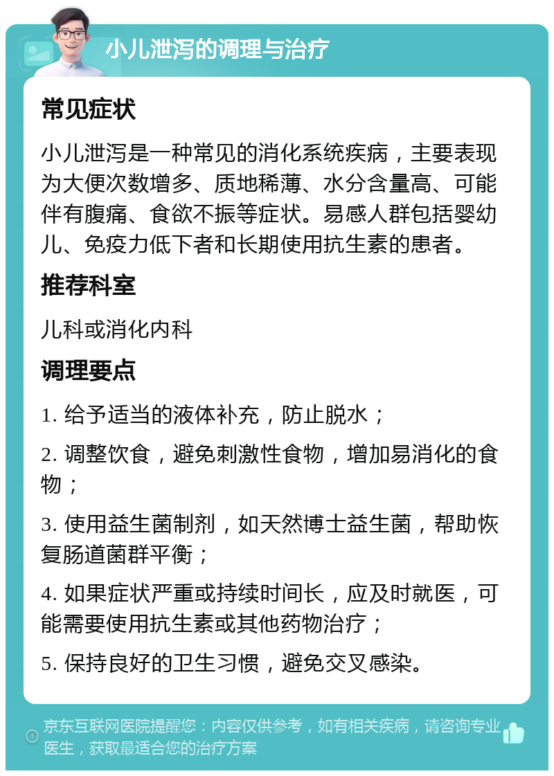 小儿泄泻的调理与治疗 常见症状 小儿泄泻是一种常见的消化系统疾病，主要表现为大便次数增多、质地稀薄、水分含量高、可能伴有腹痛、食欲不振等症状。易感人群包括婴幼儿、免疫力低下者和长期使用抗生素的患者。 推荐科室 儿科或消化内科 调理要点 1. 给予适当的液体补充，防止脱水； 2. 调整饮食，避免刺激性食物，增加易消化的食物； 3. 使用益生菌制剂，如天然博士益生菌，帮助恢复肠道菌群平衡； 4. 如果症状严重或持续时间长，应及时就医，可能需要使用抗生素或其他药物治疗； 5. 保持良好的卫生习惯，避免交叉感染。