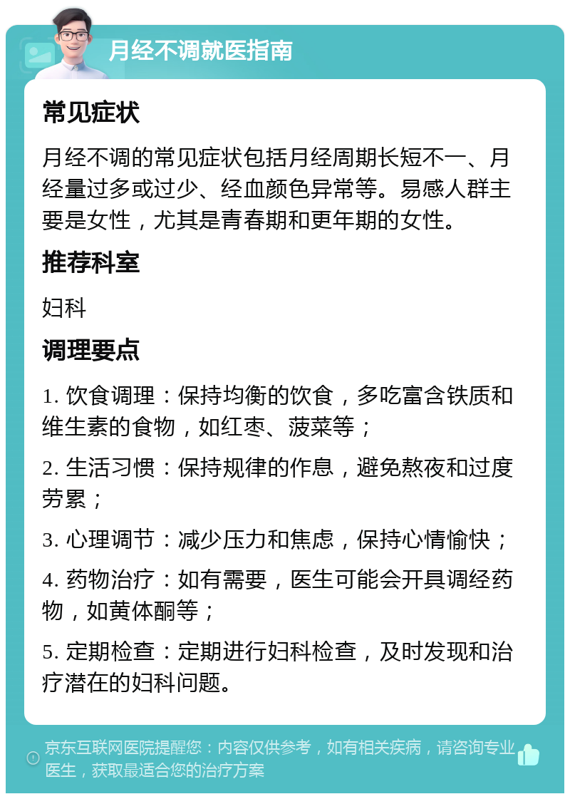 月经不调就医指南 常见症状 月经不调的常见症状包括月经周期长短不一、月经量过多或过少、经血颜色异常等。易感人群主要是女性，尤其是青春期和更年期的女性。 推荐科室 妇科 调理要点 1. 饮食调理：保持均衡的饮食，多吃富含铁质和维生素的食物，如红枣、菠菜等； 2. 生活习惯：保持规律的作息，避免熬夜和过度劳累； 3. 心理调节：减少压力和焦虑，保持心情愉快； 4. 药物治疗：如有需要，医生可能会开具调经药物，如黄体酮等； 5. 定期检查：定期进行妇科检查，及时发现和治疗潜在的妇科问题。