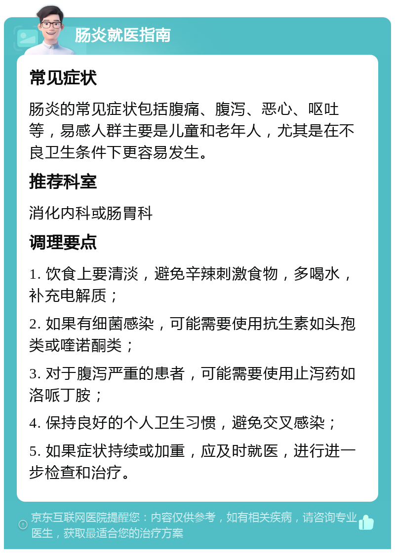 肠炎就医指南 常见症状 肠炎的常见症状包括腹痛、腹泻、恶心、呕吐等，易感人群主要是儿童和老年人，尤其是在不良卫生条件下更容易发生。 推荐科室 消化内科或肠胃科 调理要点 1. 饮食上要清淡，避免辛辣刺激食物，多喝水，补充电解质； 2. 如果有细菌感染，可能需要使用抗生素如头孢类或喹诺酮类； 3. 对于腹泻严重的患者，可能需要使用止泻药如洛哌丁胺； 4. 保持良好的个人卫生习惯，避免交叉感染； 5. 如果症状持续或加重，应及时就医，进行进一步检查和治疗。