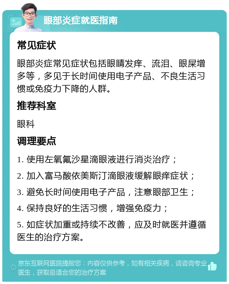 眼部炎症就医指南 常见症状 眼部炎症常见症状包括眼睛发痒、流泪、眼屎增多等，多见于长时间使用电子产品、不良生活习惯或免疫力下降的人群。 推荐科室 眼科 调理要点 1. 使用左氧氟沙星滴眼液进行消炎治疗； 2. 加入富马酸依美斯汀滴眼液缓解眼痒症状； 3. 避免长时间使用电子产品，注意眼部卫生； 4. 保持良好的生活习惯，增强免疫力； 5. 如症状加重或持续不改善，应及时就医并遵循医生的治疗方案。