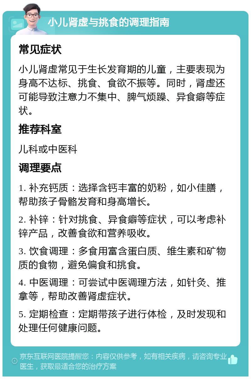 小儿肾虚与挑食的调理指南 常见症状 小儿肾虚常见于生长发育期的儿童，主要表现为身高不达标、挑食、食欲不振等。同时，肾虚还可能导致注意力不集中、脾气烦躁、异食癖等症状。 推荐科室 儿科或中医科 调理要点 1. 补充钙质：选择含钙丰富的奶粉，如小佳膳，帮助孩子骨骼发育和身高增长。 2. 补锌：针对挑食、异食癖等症状，可以考虑补锌产品，改善食欲和营养吸收。 3. 饮食调理：多食用富含蛋白质、维生素和矿物质的食物，避免偏食和挑食。 4. 中医调理：可尝试中医调理方法，如针灸、推拿等，帮助改善肾虚症状。 5. 定期检查：定期带孩子进行体检，及时发现和处理任何健康问题。