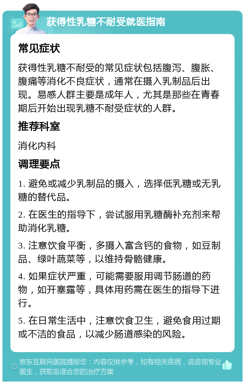 获得性乳糖不耐受就医指南 常见症状 获得性乳糖不耐受的常见症状包括腹泻、腹胀、腹痛等消化不良症状，通常在摄入乳制品后出现。易感人群主要是成年人，尤其是那些在青春期后开始出现乳糖不耐受症状的人群。 推荐科室 消化内科 调理要点 1. 避免或减少乳制品的摄入，选择低乳糖或无乳糖的替代品。 2. 在医生的指导下，尝试服用乳糖酶补充剂来帮助消化乳糖。 3. 注意饮食平衡，多摄入富含钙的食物，如豆制品、绿叶蔬菜等，以维持骨骼健康。 4. 如果症状严重，可能需要服用调节肠道的药物，如开塞露等，具体用药需在医生的指导下进行。 5. 在日常生活中，注意饮食卫生，避免食用过期或不洁的食品，以减少肠道感染的风险。