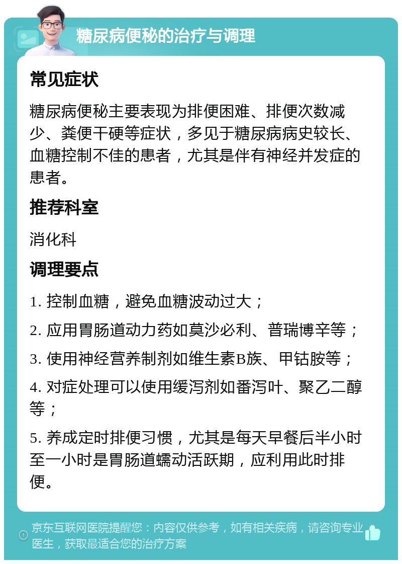 糖尿病便秘的治疗与调理 常见症状 糖尿病便秘主要表现为排便困难、排便次数减少、粪便干硬等症状，多见于糖尿病病史较长、血糖控制不佳的患者，尤其是伴有神经并发症的患者。 推荐科室 消化科 调理要点 1. 控制血糖，避免血糖波动过大； 2. 应用胃肠道动力药如莫沙必利、普瑞博辛等； 3. 使用神经营养制剂如维生素B族、甲钴胺等； 4. 对症处理可以使用缓泻剂如番泻叶、聚乙二醇等； 5. 养成定时排便习惯，尤其是每天早餐后半小时至一小时是胃肠道蠕动活跃期，应利用此时排便。