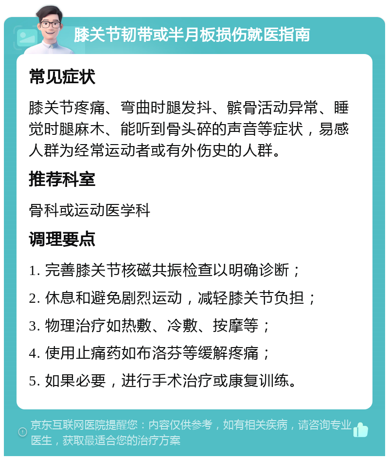 膝关节韧带或半月板损伤就医指南 常见症状 膝关节疼痛、弯曲时腿发抖、髌骨活动异常、睡觉时腿麻木、能听到骨头碎的声音等症状，易感人群为经常运动者或有外伤史的人群。 推荐科室 骨科或运动医学科 调理要点 1. 完善膝关节核磁共振检查以明确诊断； 2. 休息和避免剧烈运动，减轻膝关节负担； 3. 物理治疗如热敷、冷敷、按摩等； 4. 使用止痛药如布洛芬等缓解疼痛； 5. 如果必要，进行手术治疗或康复训练。