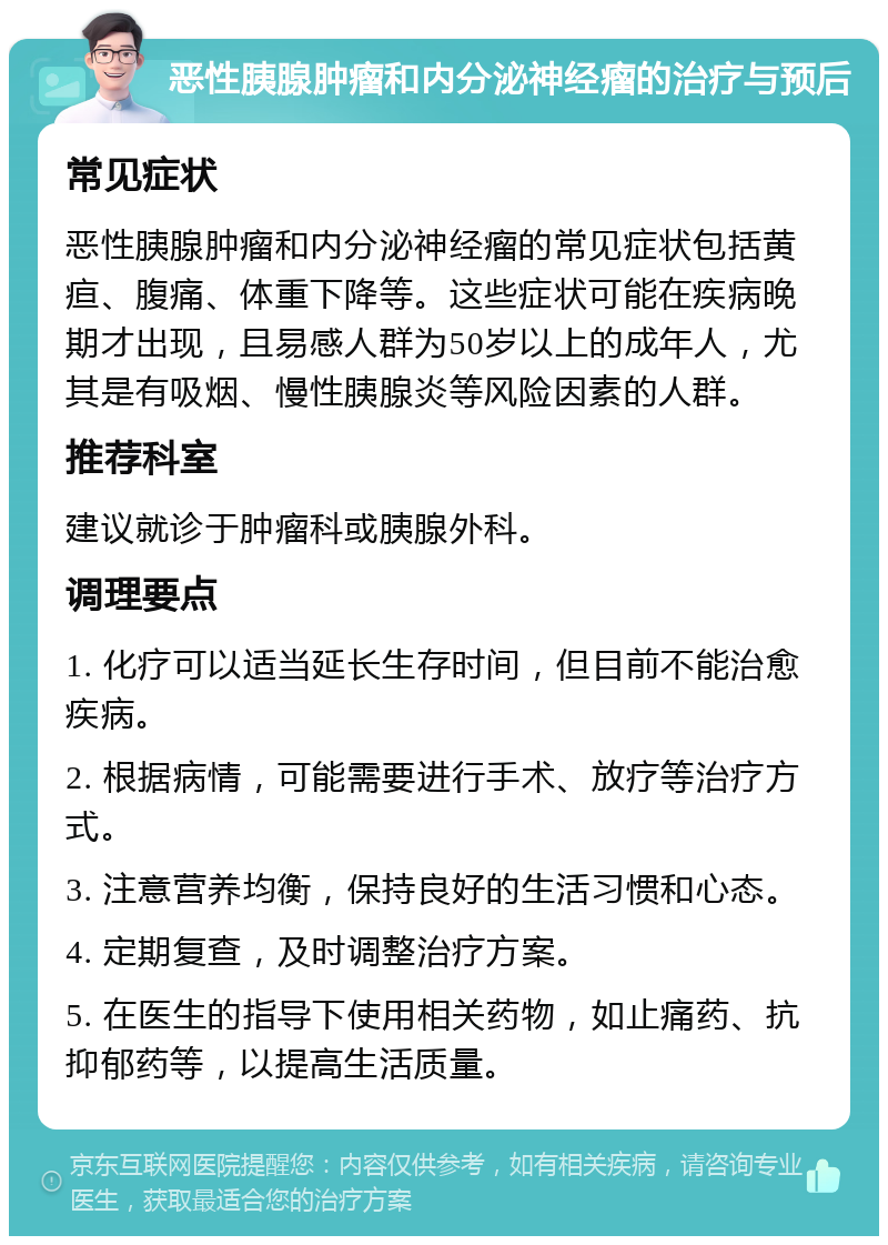 恶性胰腺肿瘤和内分泌神经瘤的治疗与预后 常见症状 恶性胰腺肿瘤和内分泌神经瘤的常见症状包括黄疸、腹痛、体重下降等。这些症状可能在疾病晚期才出现，且易感人群为50岁以上的成年人，尤其是有吸烟、慢性胰腺炎等风险因素的人群。 推荐科室 建议就诊于肿瘤科或胰腺外科。 调理要点 1. 化疗可以适当延长生存时间，但目前不能治愈疾病。 2. 根据病情，可能需要进行手术、放疗等治疗方式。 3. 注意营养均衡，保持良好的生活习惯和心态。 4. 定期复查，及时调整治疗方案。 5. 在医生的指导下使用相关药物，如止痛药、抗抑郁药等，以提高生活质量。