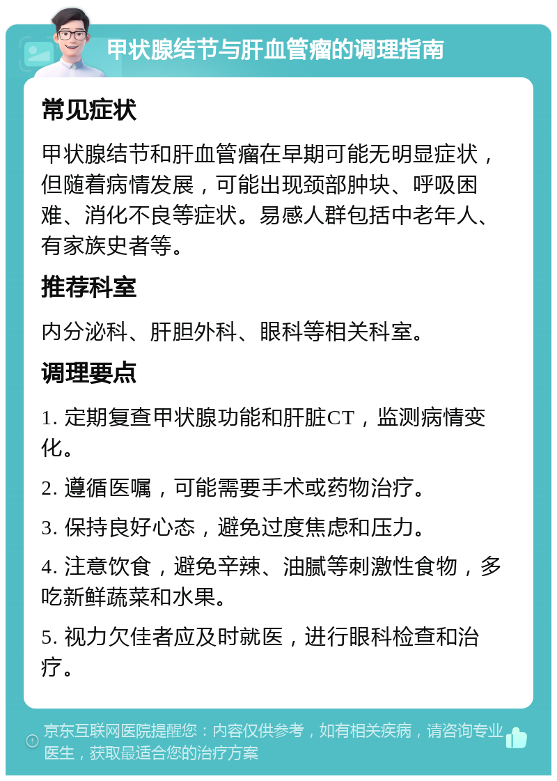 甲状腺结节与肝血管瘤的调理指南 常见症状 甲状腺结节和肝血管瘤在早期可能无明显症状，但随着病情发展，可能出现颈部肿块、呼吸困难、消化不良等症状。易感人群包括中老年人、有家族史者等。 推荐科室 内分泌科、肝胆外科、眼科等相关科室。 调理要点 1. 定期复查甲状腺功能和肝脏CT，监测病情变化。 2. 遵循医嘱，可能需要手术或药物治疗。 3. 保持良好心态，避免过度焦虑和压力。 4. 注意饮食，避免辛辣、油腻等刺激性食物，多吃新鲜蔬菜和水果。 5. 视力欠佳者应及时就医，进行眼科检查和治疗。