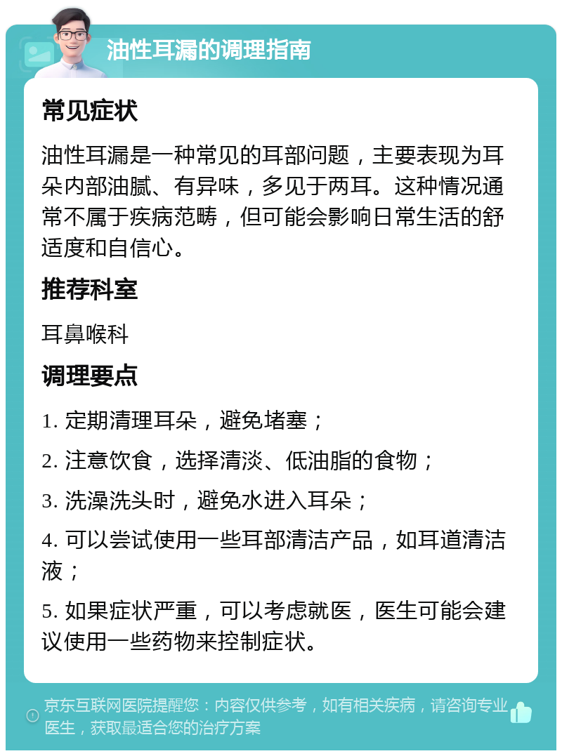 油性耳漏的调理指南 常见症状 油性耳漏是一种常见的耳部问题，主要表现为耳朵内部油腻、有异味，多见于两耳。这种情况通常不属于疾病范畴，但可能会影响日常生活的舒适度和自信心。 推荐科室 耳鼻喉科 调理要点 1. 定期清理耳朵，避免堵塞； 2. 注意饮食，选择清淡、低油脂的食物； 3. 洗澡洗头时，避免水进入耳朵； 4. 可以尝试使用一些耳部清洁产品，如耳道清洁液； 5. 如果症状严重，可以考虑就医，医生可能会建议使用一些药物来控制症状。