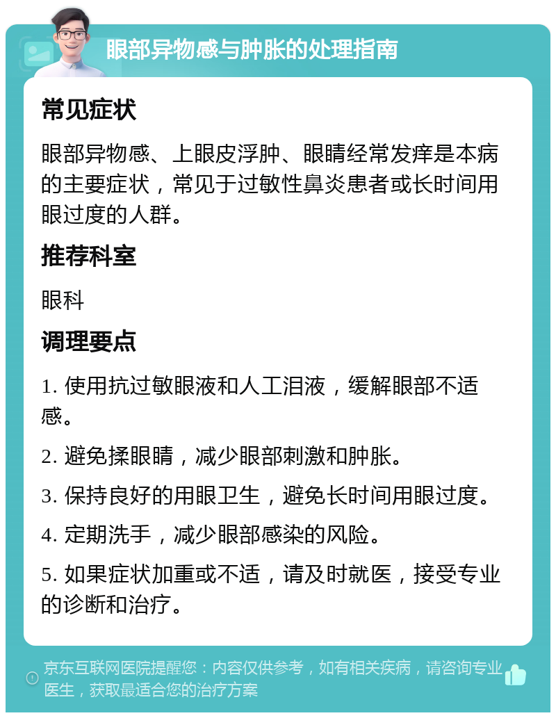 眼部异物感与肿胀的处理指南 常见症状 眼部异物感、上眼皮浮肿、眼睛经常发痒是本病的主要症状，常见于过敏性鼻炎患者或长时间用眼过度的人群。 推荐科室 眼科 调理要点 1. 使用抗过敏眼液和人工泪液，缓解眼部不适感。 2. 避免揉眼睛，减少眼部刺激和肿胀。 3. 保持良好的用眼卫生，避免长时间用眼过度。 4. 定期洗手，减少眼部感染的风险。 5. 如果症状加重或不适，请及时就医，接受专业的诊断和治疗。