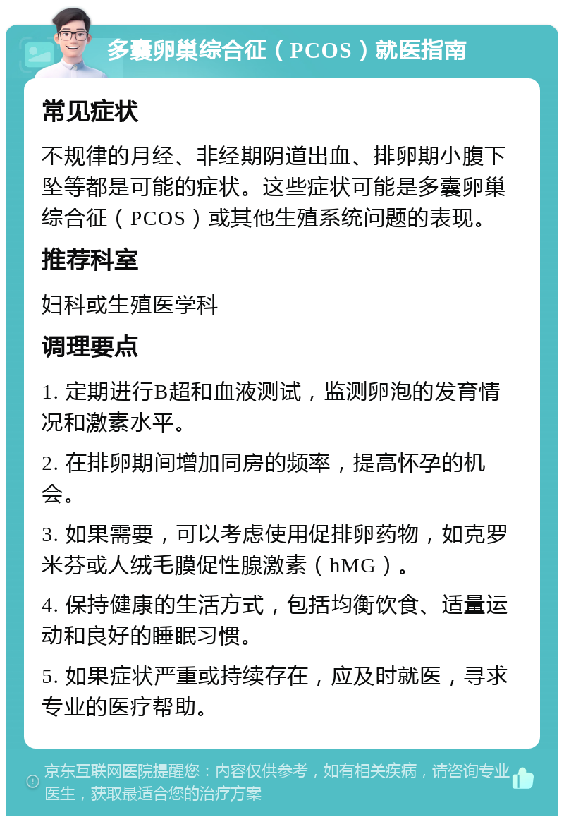 多囊卵巢综合征（PCOS）就医指南 常见症状 不规律的月经、非经期阴道出血、排卵期小腹下坠等都是可能的症状。这些症状可能是多囊卵巢综合征（PCOS）或其他生殖系统问题的表现。 推荐科室 妇科或生殖医学科 调理要点 1. 定期进行B超和血液测试，监测卵泡的发育情况和激素水平。 2. 在排卵期间增加同房的频率，提高怀孕的机会。 3. 如果需要，可以考虑使用促排卵药物，如克罗米芬或人绒毛膜促性腺激素（hMG）。 4. 保持健康的生活方式，包括均衡饮食、适量运动和良好的睡眠习惯。 5. 如果症状严重或持续存在，应及时就医，寻求专业的医疗帮助。