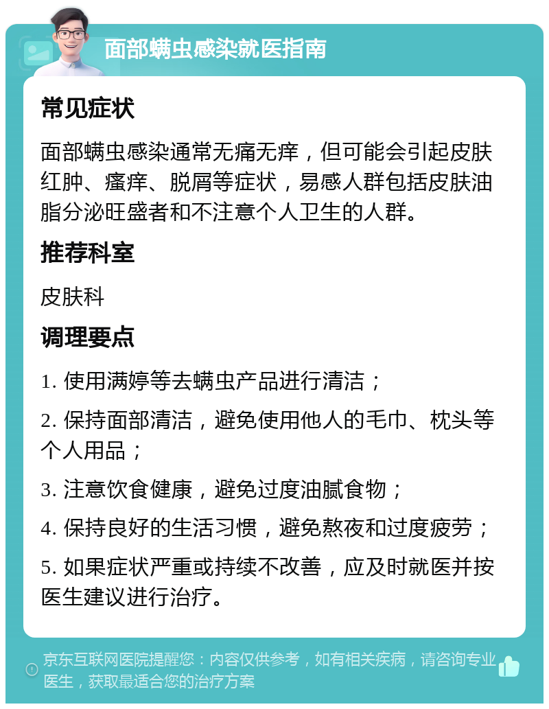 面部螨虫感染就医指南 常见症状 面部螨虫感染通常无痛无痒，但可能会引起皮肤红肿、瘙痒、脱屑等症状，易感人群包括皮肤油脂分泌旺盛者和不注意个人卫生的人群。 推荐科室 皮肤科 调理要点 1. 使用满婷等去螨虫产品进行清洁； 2. 保持面部清洁，避免使用他人的毛巾、枕头等个人用品； 3. 注意饮食健康，避免过度油腻食物； 4. 保持良好的生活习惯，避免熬夜和过度疲劳； 5. 如果症状严重或持续不改善，应及时就医并按医生建议进行治疗。