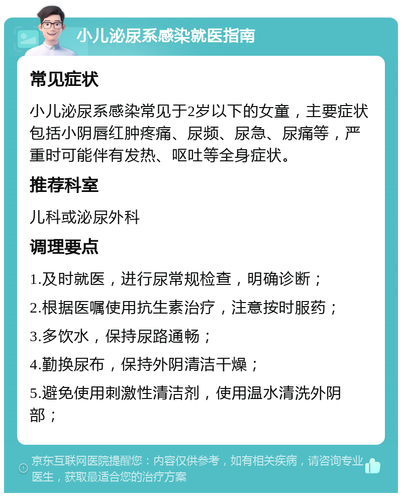 小儿泌尿系感染就医指南 常见症状 小儿泌尿系感染常见于2岁以下的女童，主要症状包括小阴唇红肿疼痛、尿频、尿急、尿痛等，严重时可能伴有发热、呕吐等全身症状。 推荐科室 儿科或泌尿外科 调理要点 1.及时就医，进行尿常规检查，明确诊断； 2.根据医嘱使用抗生素治疗，注意按时服药； 3.多饮水，保持尿路通畅； 4.勤换尿布，保持外阴清洁干燥； 5.避免使用刺激性清洁剂，使用温水清洗外阴部；