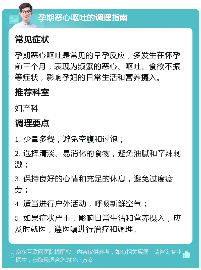 孕期恶心呕吐的调理指南 常见症状 孕期恶心呕吐是常见的早孕反应，多发生在怀孕前三个月，表现为频繁的恶心、呕吐、食欲不振等症状，影响孕妇的日常生活和营养摄入。 推荐科室 妇产科 调理要点 1. 少量多餐，避免空腹和过饱； 2. 选择清淡、易消化的食物，避免油腻和辛辣刺激； 3. 保持良好的心情和充足的休息，避免过度疲劳； 4. 适当进行户外活动，呼吸新鲜空气； 5. 如果症状严重，影响日常生活和营养摄入，应及时就医，遵医嘱进行治疗和调理。