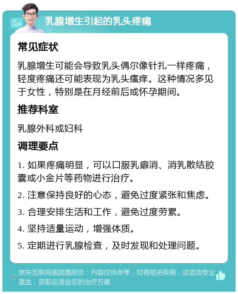 乳腺增生引起的乳头疼痛 常见症状 乳腺增生可能会导致乳头偶尔像针扎一样疼痛，轻度疼痛还可能表现为乳头瘙痒。这种情况多见于女性，特别是在月经前后或怀孕期间。 推荐科室 乳腺外科或妇科 调理要点 1. 如果疼痛明显，可以口服乳癖消、消乳散结胶囊或小金片等药物进行治疗。 2. 注意保持良好的心态，避免过度紧张和焦虑。 3. 合理安排生活和工作，避免过度劳累。 4. 坚持适量运动，增强体质。 5. 定期进行乳腺检查，及时发现和处理问题。