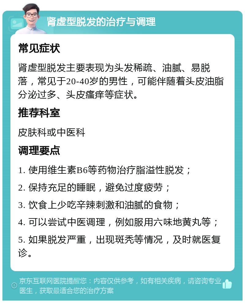 肾虚型脱发的治疗与调理 常见症状 肾虚型脱发主要表现为头发稀疏、油腻、易脱落，常见于20-40岁的男性，可能伴随着头皮油脂分泌过多、头皮瘙痒等症状。 推荐科室 皮肤科或中医科 调理要点 1. 使用维生素B6等药物治疗脂溢性脱发； 2. 保持充足的睡眠，避免过度疲劳； 3. 饮食上少吃辛辣刺激和油腻的食物； 4. 可以尝试中医调理，例如服用六味地黄丸等； 5. 如果脱发严重，出现斑秃等情况，及时就医复诊。