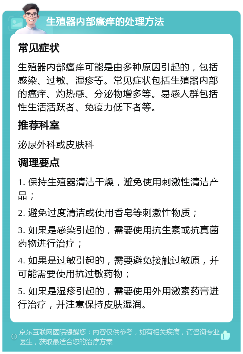 生殖器内部瘙痒的处理方法 常见症状 生殖器内部瘙痒可能是由多种原因引起的，包括感染、过敏、湿疹等。常见症状包括生殖器内部的瘙痒、灼热感、分泌物增多等。易感人群包括性生活活跃者、免疫力低下者等。 推荐科室 泌尿外科或皮肤科 调理要点 1. 保持生殖器清洁干燥，避免使用刺激性清洁产品； 2. 避免过度清洁或使用香皂等刺激性物质； 3. 如果是感染引起的，需要使用抗生素或抗真菌药物进行治疗； 4. 如果是过敏引起的，需要避免接触过敏原，并可能需要使用抗过敏药物； 5. 如果是湿疹引起的，需要使用外用激素药膏进行治疗，并注意保持皮肤湿润。