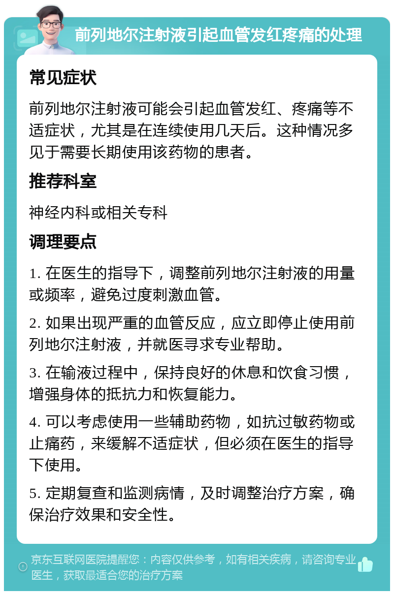 前列地尔注射液引起血管发红疼痛的处理 常见症状 前列地尔注射液可能会引起血管发红、疼痛等不适症状，尤其是在连续使用几天后。这种情况多见于需要长期使用该药物的患者。 推荐科室 神经内科或相关专科 调理要点 1. 在医生的指导下，调整前列地尔注射液的用量或频率，避免过度刺激血管。 2. 如果出现严重的血管反应，应立即停止使用前列地尔注射液，并就医寻求专业帮助。 3. 在输液过程中，保持良好的休息和饮食习惯，增强身体的抵抗力和恢复能力。 4. 可以考虑使用一些辅助药物，如抗过敏药物或止痛药，来缓解不适症状，但必须在医生的指导下使用。 5. 定期复查和监测病情，及时调整治疗方案，确保治疗效果和安全性。