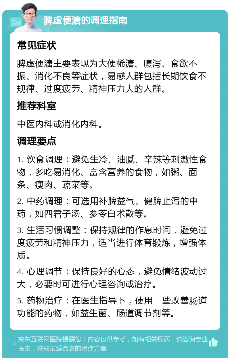 脾虚便溏的调理指南 常见症状 脾虚便溏主要表现为大便稀溏、腹泻、食欲不振、消化不良等症状，易感人群包括长期饮食不规律、过度疲劳、精神压力大的人群。 推荐科室 中医内科或消化内科。 调理要点 1. 饮食调理：避免生冷、油腻、辛辣等刺激性食物，多吃易消化、富含营养的食物，如粥、面条、瘦肉、蔬菜等。 2. 中药调理：可选用补脾益气、健脾止泻的中药，如四君子汤、参苓白术散等。 3. 生活习惯调整：保持规律的作息时间，避免过度疲劳和精神压力，适当进行体育锻炼，增强体质。 4. 心理调节：保持良好的心态，避免情绪波动过大，必要时可进行心理咨询或治疗。 5. 药物治疗：在医生指导下，使用一些改善肠道功能的药物，如益生菌、肠道调节剂等。