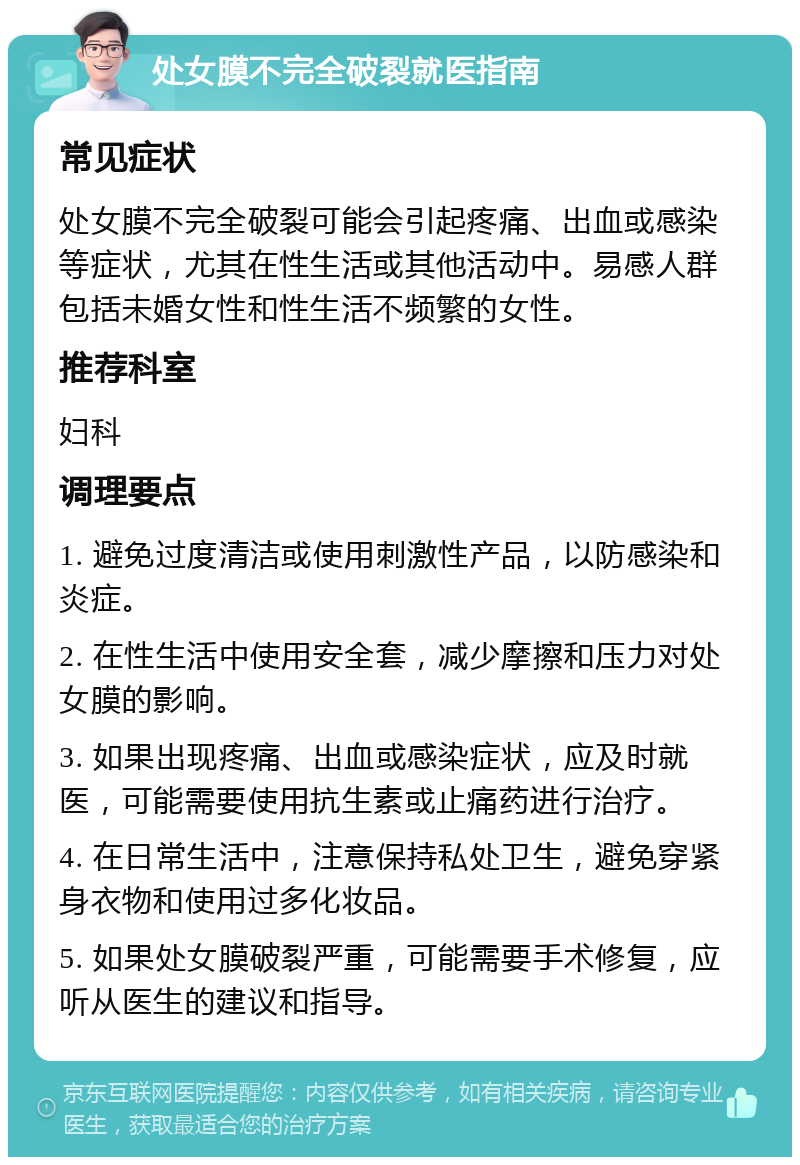 处女膜不完全破裂就医指南 常见症状 处女膜不完全破裂可能会引起疼痛、出血或感染等症状，尤其在性生活或其他活动中。易感人群包括未婚女性和性生活不频繁的女性。 推荐科室 妇科 调理要点 1. 避免过度清洁或使用刺激性产品，以防感染和炎症。 2. 在性生活中使用安全套，减少摩擦和压力对处女膜的影响。 3. 如果出现疼痛、出血或感染症状，应及时就医，可能需要使用抗生素或止痛药进行治疗。 4. 在日常生活中，注意保持私处卫生，避免穿紧身衣物和使用过多化妆品。 5. 如果处女膜破裂严重，可能需要手术修复，应听从医生的建议和指导。