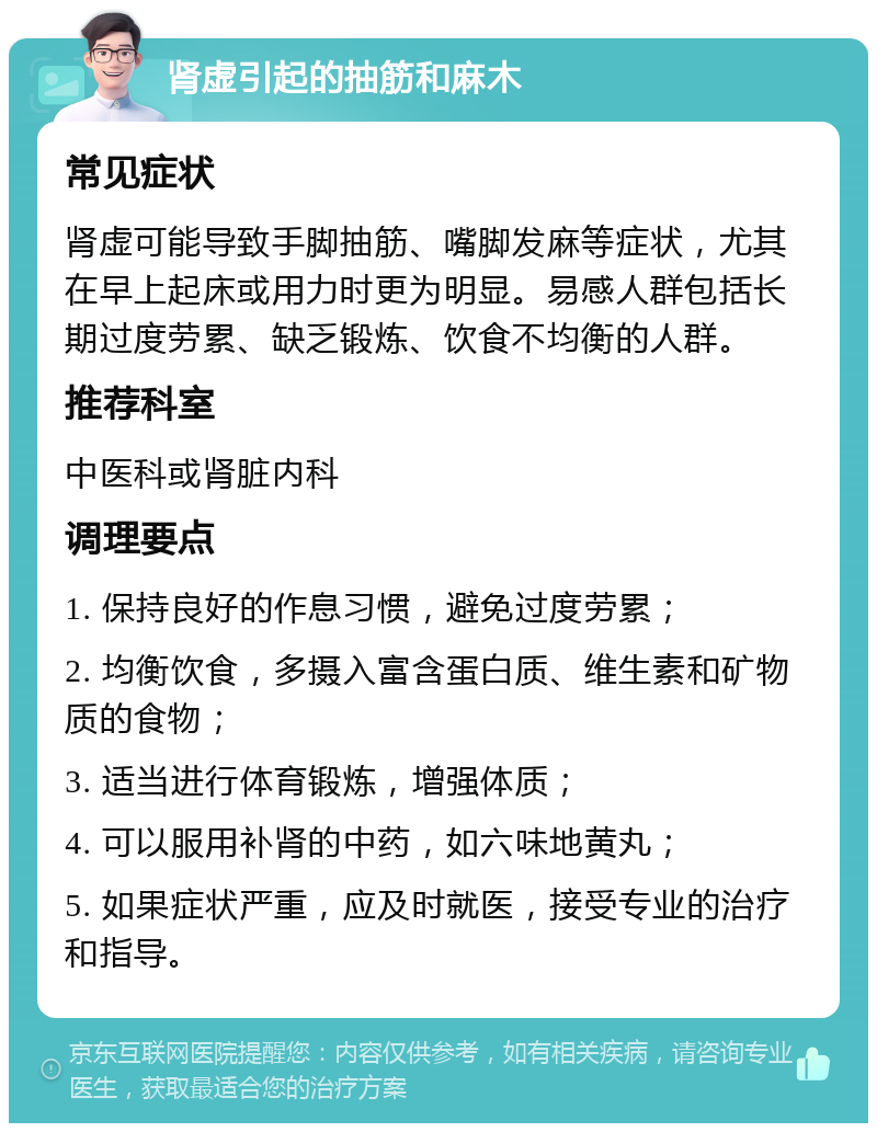 肾虚引起的抽筋和麻木 常见症状 肾虚可能导致手脚抽筋、嘴脚发麻等症状，尤其在早上起床或用力时更为明显。易感人群包括长期过度劳累、缺乏锻炼、饮食不均衡的人群。 推荐科室 中医科或肾脏内科 调理要点 1. 保持良好的作息习惯，避免过度劳累； 2. 均衡饮食，多摄入富含蛋白质、维生素和矿物质的食物； 3. 适当进行体育锻炼，增强体质； 4. 可以服用补肾的中药，如六味地黄丸； 5. 如果症状严重，应及时就医，接受专业的治疗和指导。