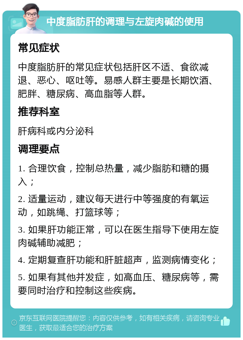 中度脂肪肝的调理与左旋肉碱的使用 常见症状 中度脂肪肝的常见症状包括肝区不适、食欲减退、恶心、呕吐等。易感人群主要是长期饮酒、肥胖、糖尿病、高血脂等人群。 推荐科室 肝病科或内分泌科 调理要点 1. 合理饮食，控制总热量，减少脂肪和糖的摄入； 2. 适量运动，建议每天进行中等强度的有氧运动，如跳绳、打篮球等； 3. 如果肝功能正常，可以在医生指导下使用左旋肉碱辅助减肥； 4. 定期复查肝功能和肝脏超声，监测病情变化； 5. 如果有其他并发症，如高血压、糖尿病等，需要同时治疗和控制这些疾病。