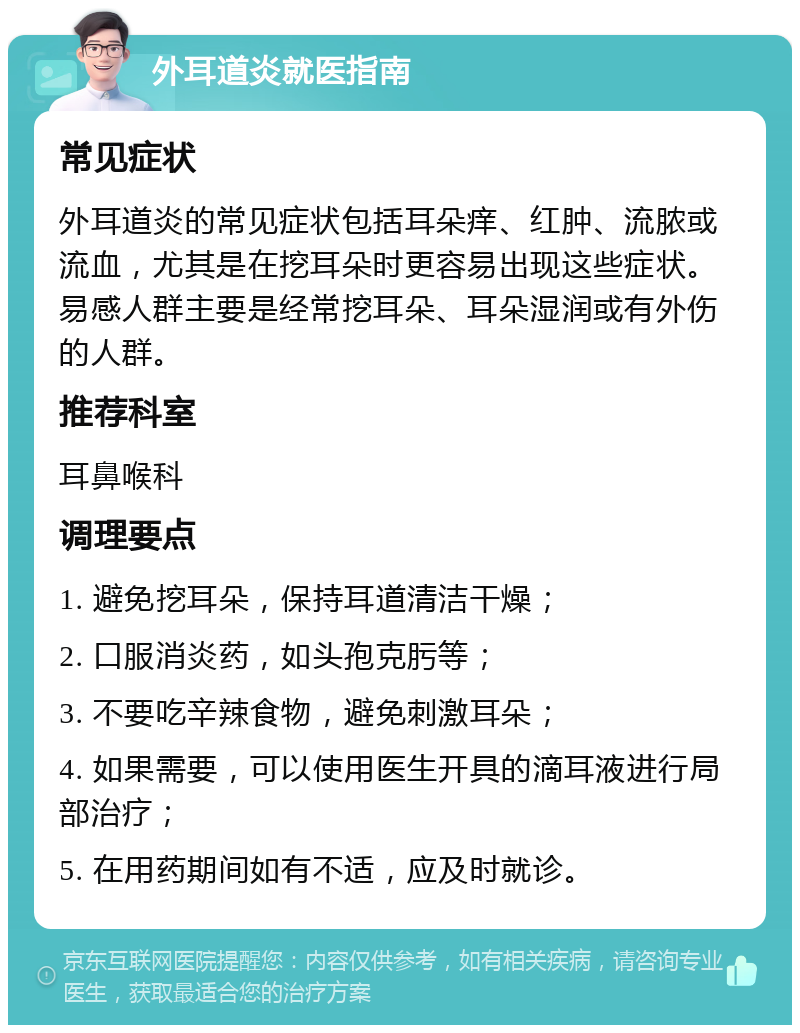 外耳道炎就医指南 常见症状 外耳道炎的常见症状包括耳朵痒、红肿、流脓或流血，尤其是在挖耳朵时更容易出现这些症状。易感人群主要是经常挖耳朵、耳朵湿润或有外伤的人群。 推荐科室 耳鼻喉科 调理要点 1. 避免挖耳朵，保持耳道清洁干燥； 2. 口服消炎药，如头孢克肟等； 3. 不要吃辛辣食物，避免刺激耳朵； 4. 如果需要，可以使用医生开具的滴耳液进行局部治疗； 5. 在用药期间如有不适，应及时就诊。