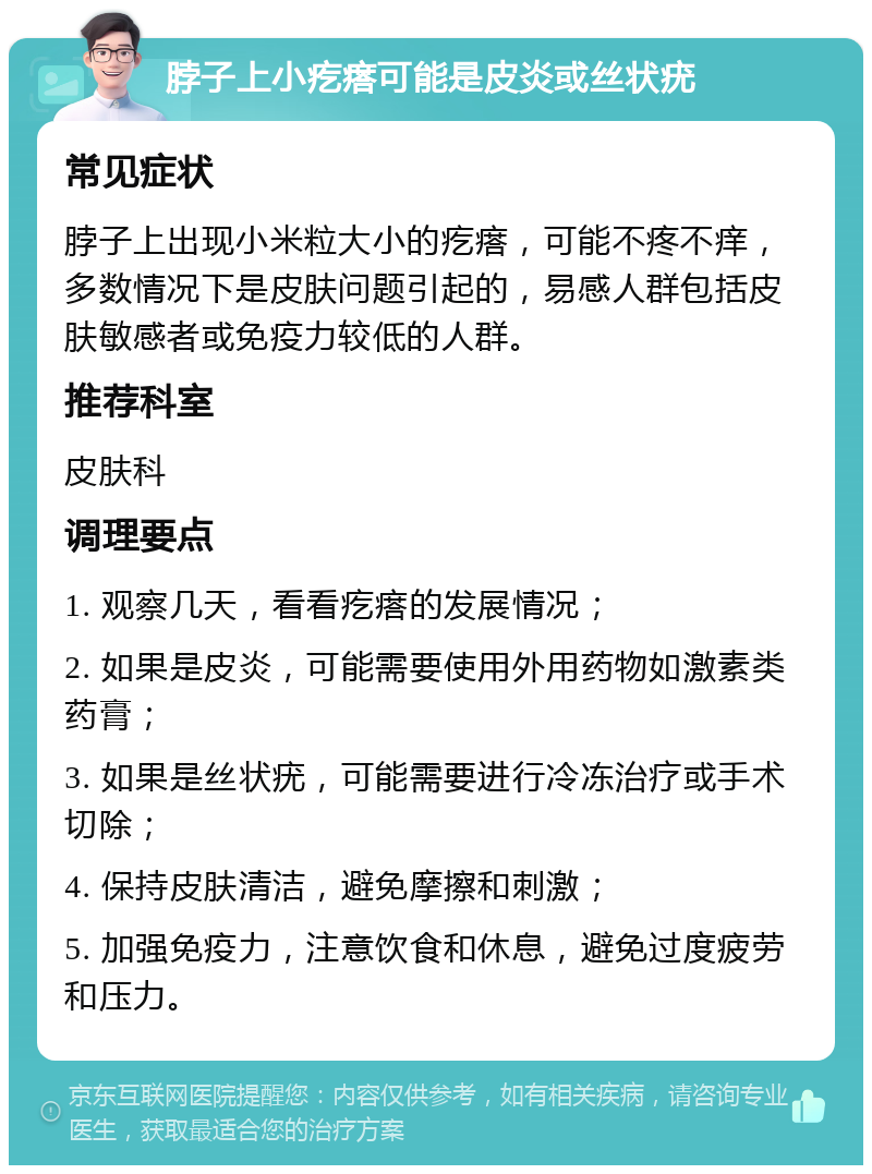 脖子上小疙瘩可能是皮炎或丝状疣 常见症状 脖子上出现小米粒大小的疙瘩，可能不疼不痒，多数情况下是皮肤问题引起的，易感人群包括皮肤敏感者或免疫力较低的人群。 推荐科室 皮肤科 调理要点 1. 观察几天，看看疙瘩的发展情况； 2. 如果是皮炎，可能需要使用外用药物如激素类药膏； 3. 如果是丝状疣，可能需要进行冷冻治疗或手术切除； 4. 保持皮肤清洁，避免摩擦和刺激； 5. 加强免疫力，注意饮食和休息，避免过度疲劳和压力。