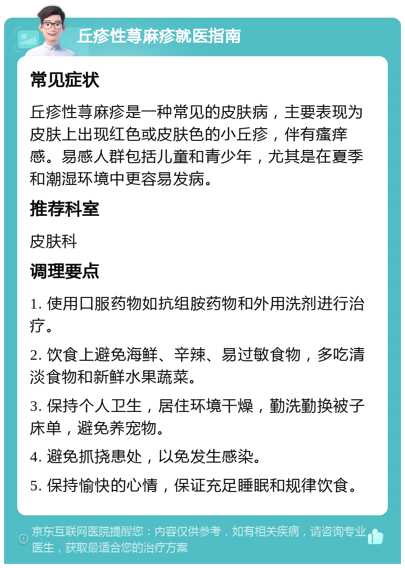 丘疹性荨麻疹就医指南 常见症状 丘疹性荨麻疹是一种常见的皮肤病，主要表现为皮肤上出现红色或皮肤色的小丘疹，伴有瘙痒感。易感人群包括儿童和青少年，尤其是在夏季和潮湿环境中更容易发病。 推荐科室 皮肤科 调理要点 1. 使用口服药物如抗组胺药物和外用洗剂进行治疗。 2. 饮食上避免海鲜、辛辣、易过敏食物，多吃清淡食物和新鲜水果蔬菜。 3. 保持个人卫生，居住环境干燥，勤洗勤换被子床单，避免养宠物。 4. 避免抓挠患处，以免发生感染。 5. 保持愉快的心情，保证充足睡眠和规律饮食。