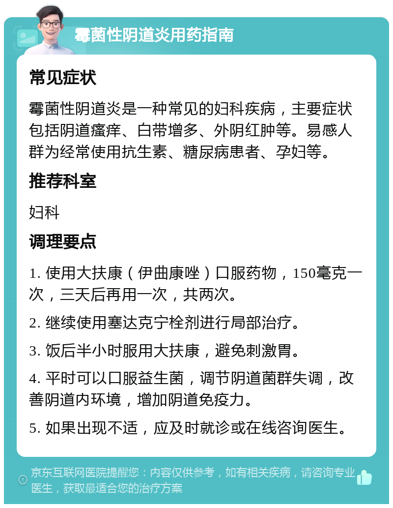 霉菌性阴道炎用药指南 常见症状 霉菌性阴道炎是一种常见的妇科疾病，主要症状包括阴道瘙痒、白带增多、外阴红肿等。易感人群为经常使用抗生素、糖尿病患者、孕妇等。 推荐科室 妇科 调理要点 1. 使用大扶康（伊曲康唑）口服药物，150毫克一次，三天后再用一次，共两次。 2. 继续使用塞达克宁栓剂进行局部治疗。 3. 饭后半小时服用大扶康，避免刺激胃。 4. 平时可以口服益生菌，调节阴道菌群失调，改善阴道内环境，增加阴道免疫力。 5. 如果出现不适，应及时就诊或在线咨询医生。