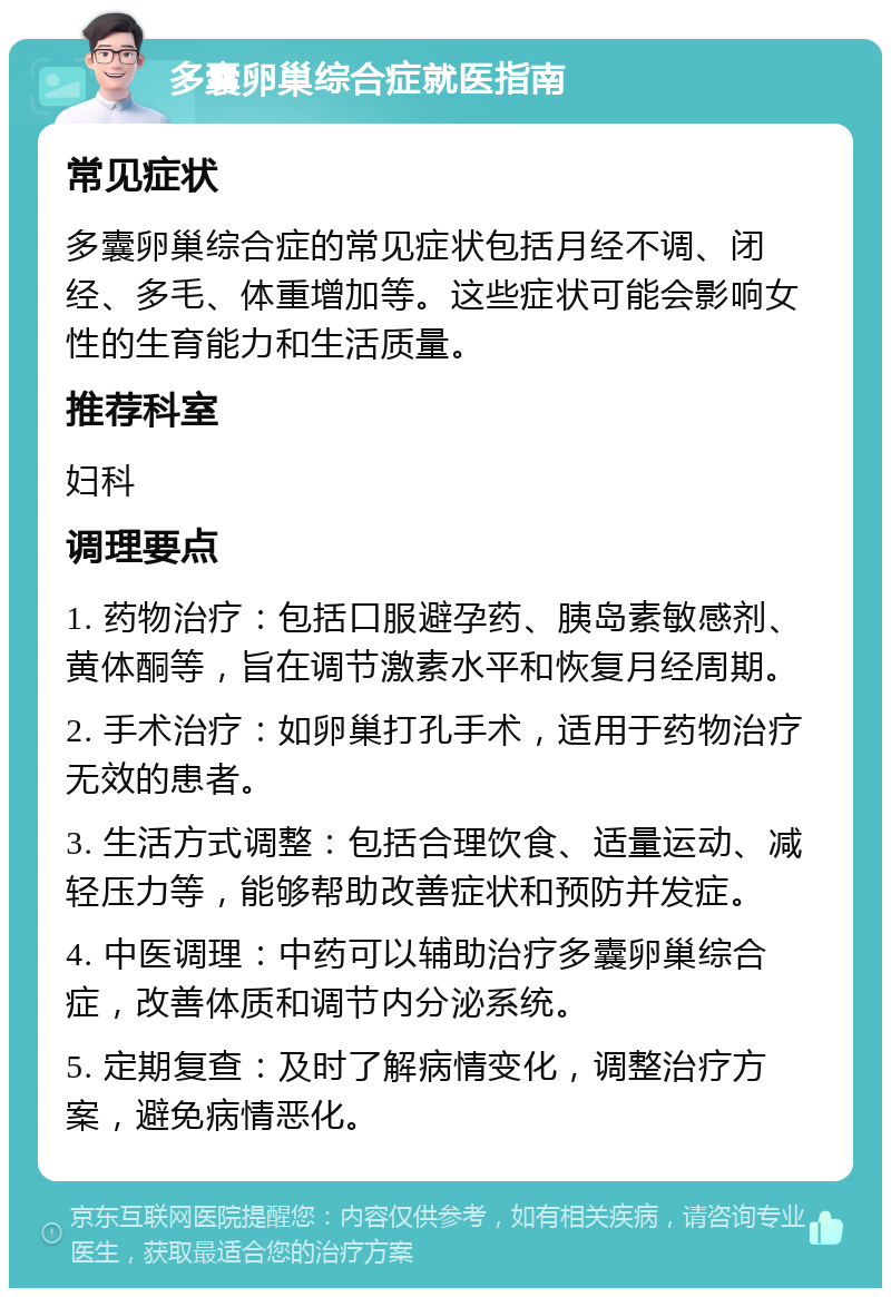 多囊卵巢综合症就医指南 常见症状 多囊卵巢综合症的常见症状包括月经不调、闭经、多毛、体重增加等。这些症状可能会影响女性的生育能力和生活质量。 推荐科室 妇科 调理要点 1. 药物治疗：包括口服避孕药、胰岛素敏感剂、黄体酮等，旨在调节激素水平和恢复月经周期。 2. 手术治疗：如卵巢打孔手术，适用于药物治疗无效的患者。 3. 生活方式调整：包括合理饮食、适量运动、减轻压力等，能够帮助改善症状和预防并发症。 4. 中医调理：中药可以辅助治疗多囊卵巢综合症，改善体质和调节内分泌系统。 5. 定期复查：及时了解病情变化，调整治疗方案，避免病情恶化。