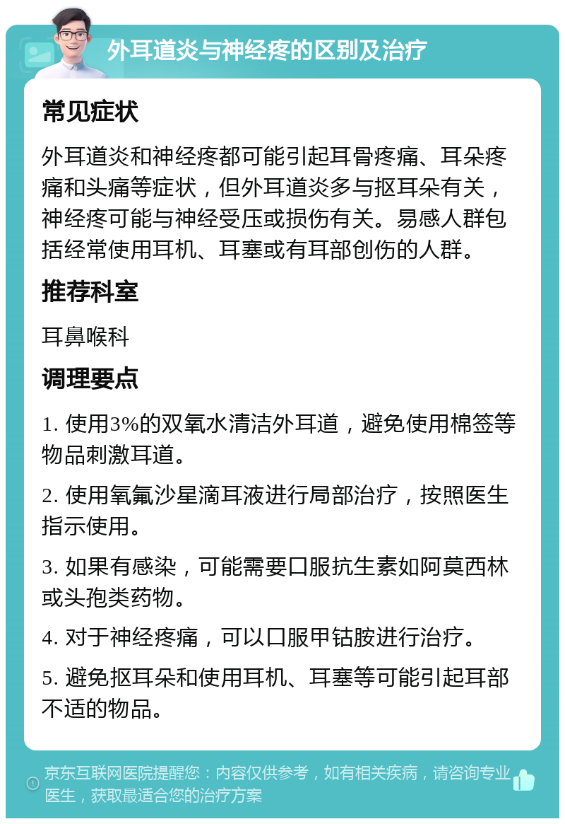 外耳道炎与神经疼的区别及治疗 常见症状 外耳道炎和神经疼都可能引起耳骨疼痛、耳朵疼痛和头痛等症状，但外耳道炎多与抠耳朵有关，神经疼可能与神经受压或损伤有关。易感人群包括经常使用耳机、耳塞或有耳部创伤的人群。 推荐科室 耳鼻喉科 调理要点 1. 使用3%的双氧水清洁外耳道，避免使用棉签等物品刺激耳道。 2. 使用氧氟沙星滴耳液进行局部治疗，按照医生指示使用。 3. 如果有感染，可能需要口服抗生素如阿莫西林或头孢类药物。 4. 对于神经疼痛，可以口服甲钴胺进行治疗。 5. 避免抠耳朵和使用耳机、耳塞等可能引起耳部不适的物品。