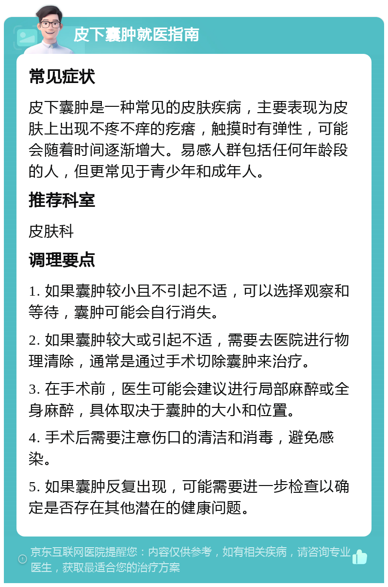 皮下囊肿就医指南 常见症状 皮下囊肿是一种常见的皮肤疾病，主要表现为皮肤上出现不疼不痒的疙瘩，触摸时有弹性，可能会随着时间逐渐增大。易感人群包括任何年龄段的人，但更常见于青少年和成年人。 推荐科室 皮肤科 调理要点 1. 如果囊肿较小且不引起不适，可以选择观察和等待，囊肿可能会自行消失。 2. 如果囊肿较大或引起不适，需要去医院进行物理清除，通常是通过手术切除囊肿来治疗。 3. 在手术前，医生可能会建议进行局部麻醉或全身麻醉，具体取决于囊肿的大小和位置。 4. 手术后需要注意伤口的清洁和消毒，避免感染。 5. 如果囊肿反复出现，可能需要进一步检查以确定是否存在其他潜在的健康问题。