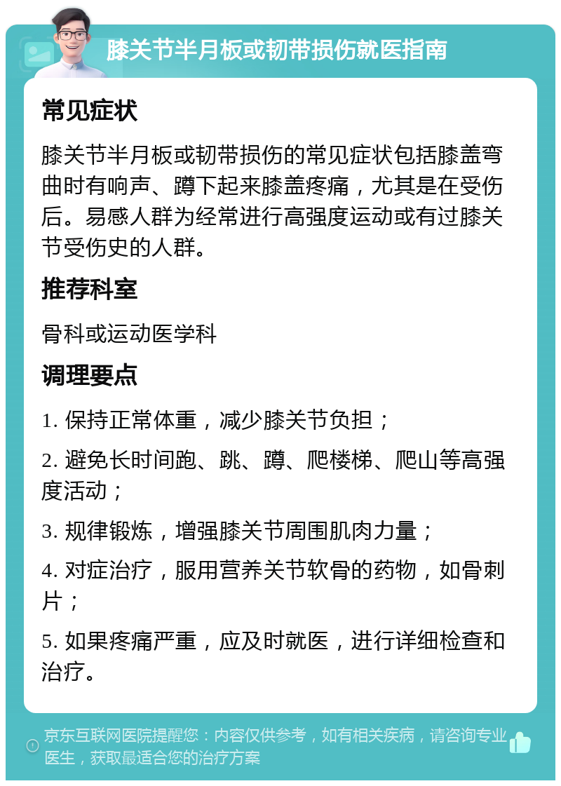 膝关节半月板或韧带损伤就医指南 常见症状 膝关节半月板或韧带损伤的常见症状包括膝盖弯曲时有响声、蹲下起来膝盖疼痛，尤其是在受伤后。易感人群为经常进行高强度运动或有过膝关节受伤史的人群。 推荐科室 骨科或运动医学科 调理要点 1. 保持正常体重，减少膝关节负担； 2. 避免长时间跑、跳、蹲、爬楼梯、爬山等高强度活动； 3. 规律锻炼，增强膝关节周围肌肉力量； 4. 对症治疗，服用营养关节软骨的药物，如骨刺片； 5. 如果疼痛严重，应及时就医，进行详细检查和治疗。