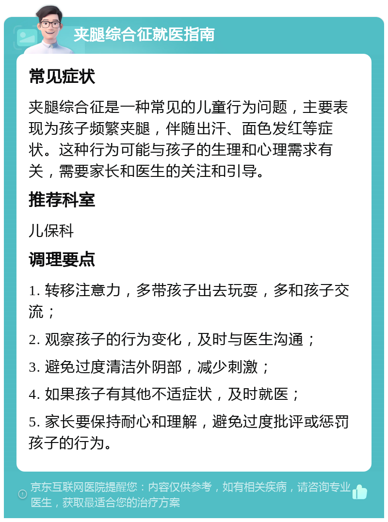 夹腿综合征就医指南 常见症状 夹腿综合征是一种常见的儿童行为问题，主要表现为孩子频繁夹腿，伴随出汗、面色发红等症状。这种行为可能与孩子的生理和心理需求有关，需要家长和医生的关注和引导。 推荐科室 儿保科 调理要点 1. 转移注意力，多带孩子出去玩耍，多和孩子交流； 2. 观察孩子的行为变化，及时与医生沟通； 3. 避免过度清洁外阴部，减少刺激； 4. 如果孩子有其他不适症状，及时就医； 5. 家长要保持耐心和理解，避免过度批评或惩罚孩子的行为。