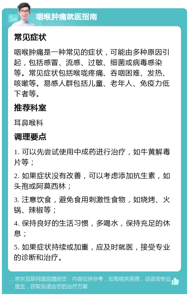 咽喉肿痛就医指南 常见症状 咽喉肿痛是一种常见的症状，可能由多种原因引起，包括感冒、流感、过敏、细菌或病毒感染等。常见症状包括喉咙疼痛、吞咽困难、发热、咳嗽等。易感人群包括儿童、老年人、免疫力低下者等。 推荐科室 耳鼻喉科 调理要点 1. 可以先尝试使用中成药进行治疗，如牛黄解毒片等； 2. 如果症状没有改善，可以考虑添加抗生素，如头孢或阿莫西林； 3. 注意饮食，避免食用刺激性食物，如烧烤、火锅、辣椒等； 4. 保持良好的生活习惯，多喝水，保持充足的休息； 5. 如果症状持续或加重，应及时就医，接受专业的诊断和治疗。