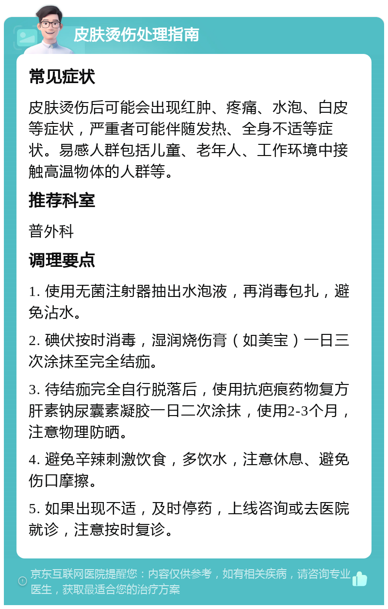 皮肤烫伤处理指南 常见症状 皮肤烫伤后可能会出现红肿、疼痛、水泡、白皮等症状，严重者可能伴随发热、全身不适等症状。易感人群包括儿童、老年人、工作环境中接触高温物体的人群等。 推荐科室 普外科 调理要点 1. 使用无菌注射器抽出水泡液，再消毒包扎，避免沾水。 2. 碘伏按时消毒，湿润烧伤膏（如美宝）一日三次涂抹至完全结痂。 3. 待结痂完全自行脱落后，使用抗疤痕药物复方肝素钠尿囊素凝胶一日二次涂抹，使用2-3个月，注意物理防晒。 4. 避免辛辣刺激饮食，多饮水，注意休息、避免伤口摩擦。 5. 如果出现不适，及时停药，上线咨询或去医院就诊，注意按时复诊。