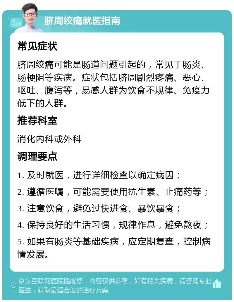 脐周绞痛就医指南 常见症状 脐周绞痛可能是肠道问题引起的，常见于肠炎、肠梗阻等疾病。症状包括脐周剧烈疼痛、恶心、呕吐、腹泻等，易感人群为饮食不规律、免疫力低下的人群。 推荐科室 消化内科或外科 调理要点 1. 及时就医，进行详细检查以确定病因； 2. 遵循医嘱，可能需要使用抗生素、止痛药等； 3. 注意饮食，避免过快进食、暴饮暴食； 4. 保持良好的生活习惯，规律作息，避免熬夜； 5. 如果有肠炎等基础疾病，应定期复查，控制病情发展。