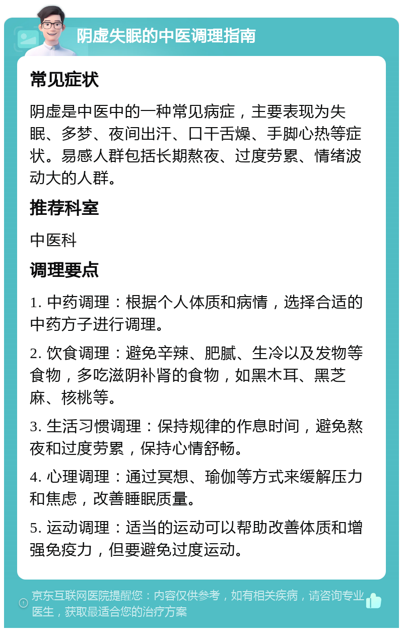 阴虚失眠的中医调理指南 常见症状 阴虚是中医中的一种常见病症，主要表现为失眠、多梦、夜间出汗、口干舌燥、手脚心热等症状。易感人群包括长期熬夜、过度劳累、情绪波动大的人群。 推荐科室 中医科 调理要点 1. 中药调理：根据个人体质和病情，选择合适的中药方子进行调理。 2. 饮食调理：避免辛辣、肥腻、生冷以及发物等食物，多吃滋阴补肾的食物，如黑木耳、黑芝麻、核桃等。 3. 生活习惯调理：保持规律的作息时间，避免熬夜和过度劳累，保持心情舒畅。 4. 心理调理：通过冥想、瑜伽等方式来缓解压力和焦虑，改善睡眠质量。 5. 运动调理：适当的运动可以帮助改善体质和增强免疫力，但要避免过度运动。