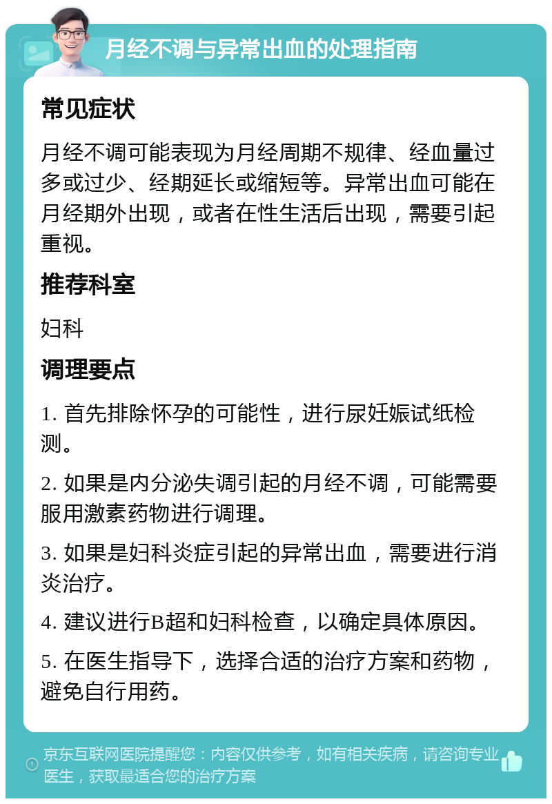 月经不调与异常出血的处理指南 常见症状 月经不调可能表现为月经周期不规律、经血量过多或过少、经期延长或缩短等。异常出血可能在月经期外出现，或者在性生活后出现，需要引起重视。 推荐科室 妇科 调理要点 1. 首先排除怀孕的可能性，进行尿妊娠试纸检测。 2. 如果是内分泌失调引起的月经不调，可能需要服用激素药物进行调理。 3. 如果是妇科炎症引起的异常出血，需要进行消炎治疗。 4. 建议进行B超和妇科检查，以确定具体原因。 5. 在医生指导下，选择合适的治疗方案和药物，避免自行用药。