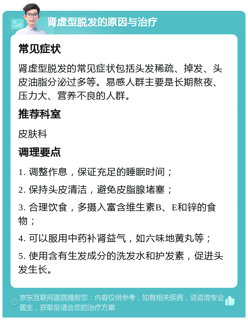 肾虚型脱发的原因与治疗 常见症状 肾虚型脱发的常见症状包括头发稀疏、掉发、头皮油脂分泌过多等。易感人群主要是长期熬夜、压力大、营养不良的人群。 推荐科室 皮肤科 调理要点 1. 调整作息，保证充足的睡眠时间； 2. 保持头皮清洁，避免皮脂腺堵塞； 3. 合理饮食，多摄入富含维生素B、E和锌的食物； 4. 可以服用中药补肾益气，如六味地黄丸等； 5. 使用含有生发成分的洗发水和护发素，促进头发生长。